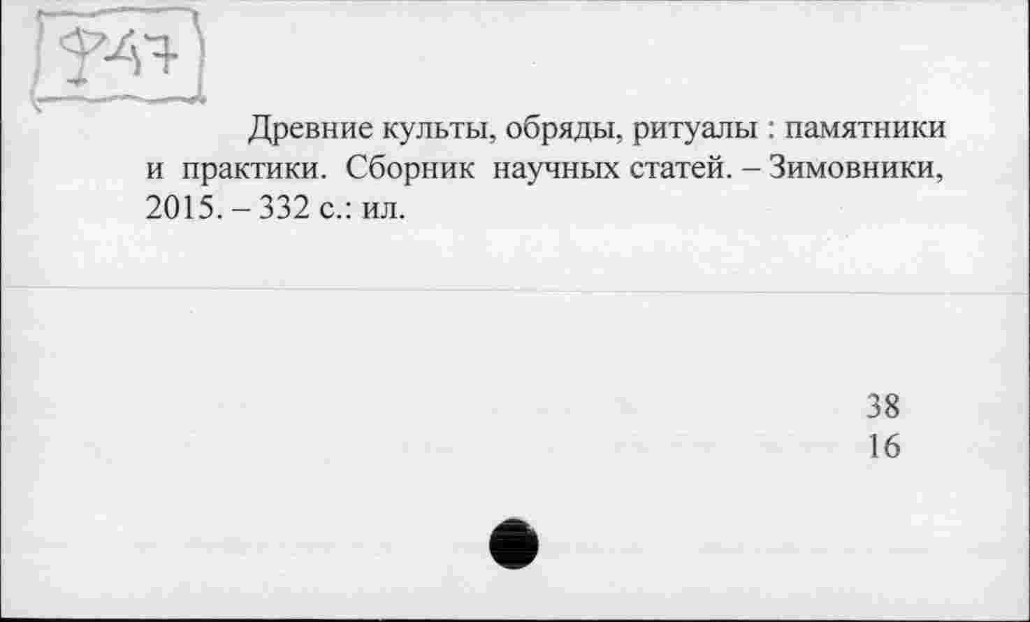 ﻿Древние культы, обряды, ритуалы : памятники и практики. Сборник научных статей. - Зимовники, 2015.-332 с.: ил.
38
16